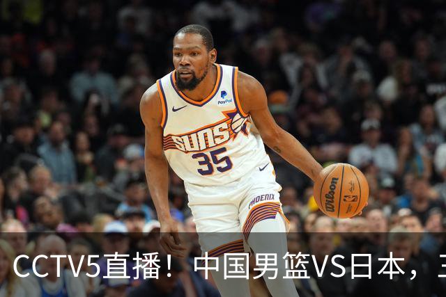 CCTV5直播！中国男篮VS日本，三将确定不打，胡明轩担大梁，郭士强下军令状